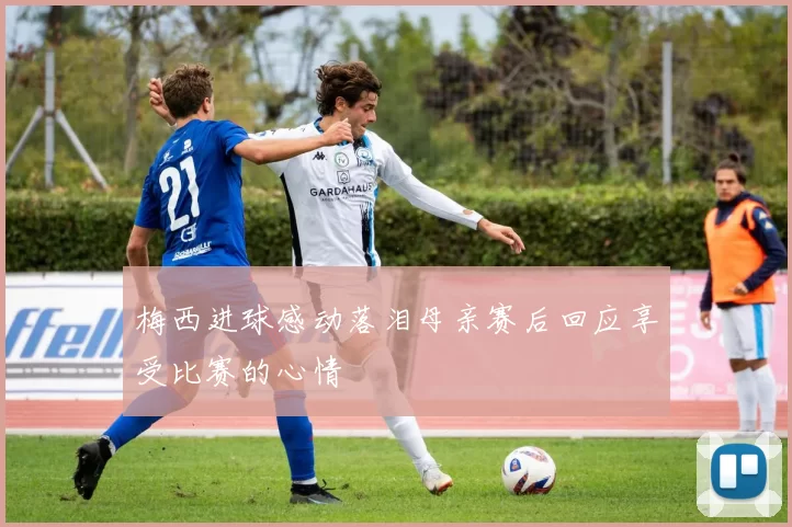 梅西进球感动落泪母亲赛后回应享受比赛的心情