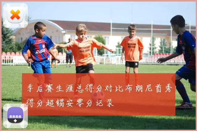 季后赛生涯总得分对比布朗尼首秀得分超锡安零分记录