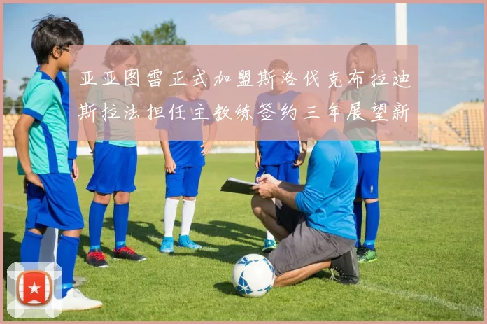 亚亚图雷正式加盟斯洛伐克布拉迪斯拉法担任主教练签约三年展望新篇章